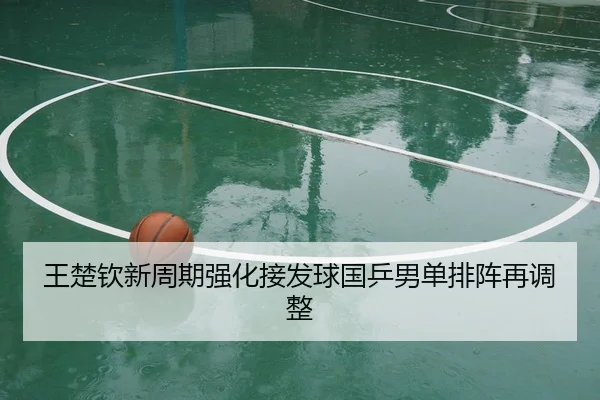 王楚钦新周期强化接发球国乒男单排阵再调整