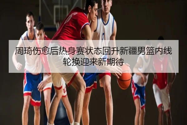 周琦伤愈后热身赛状态回升新疆男篮内线轮换迎来新期待